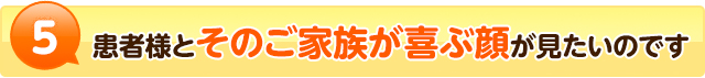 5患者様とそのご家族の喜ぶ顔が見たいのです