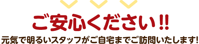 ご安心ください。元気で明るいスタッフがご自宅までご訪問いたします!